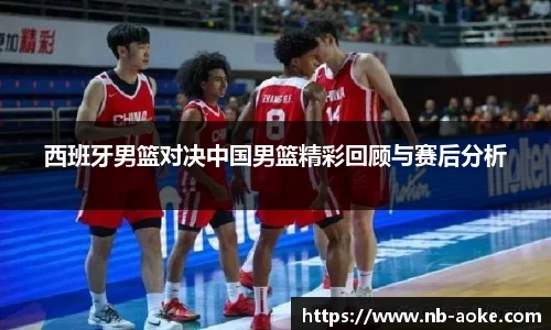 西班牙男篮对决中国男篮精彩回顾与赛后分析